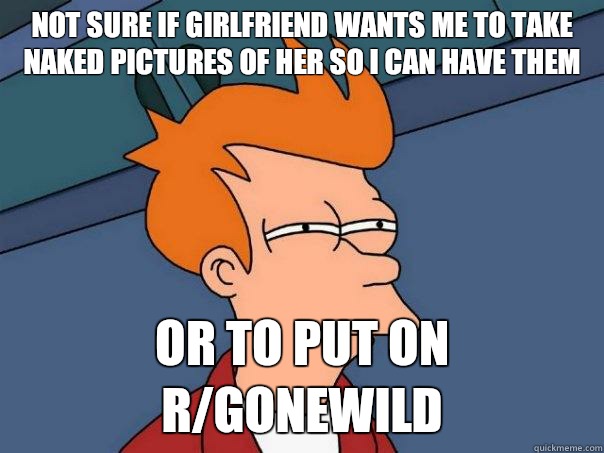 Not sure if girlfriend wants me to take naked pictures of her so I can have them Or to put on r/gonewild  Futurama Fry