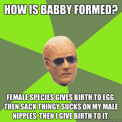 How is babby formed? Female species gives birth to egg, then sack thingy sucks on my male nipples, then I give birth to it.  Alien Nation