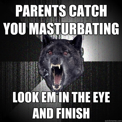 parents catch you masturbating  look em in the eye and finish   Insanity Wolf