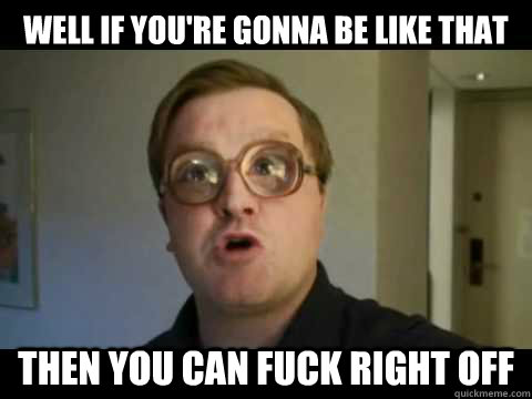Well if you're gonna be like that Then you can fuck right off  Bubbles