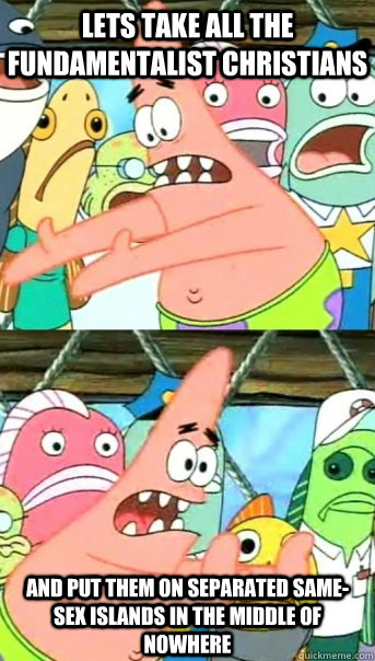 Lets take all the fundamentalist christians and put them on separated same-sex islands in the middle of nowhere  Push it somewhere else Patrick