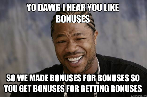 YO DAWG I HEAR YOU LIKE 
BONUSES SO WE MADE BONUSES FOR BONUSES SO YOU GET BONUSES FOR GETTING BONUSES - YO DAWG I HEAR YOU LIKE 
BONUSES SO WE MADE BONUSES FOR BONUSES SO YOU GET BONUSES FOR GETTING BONUSES  Xzibit meme