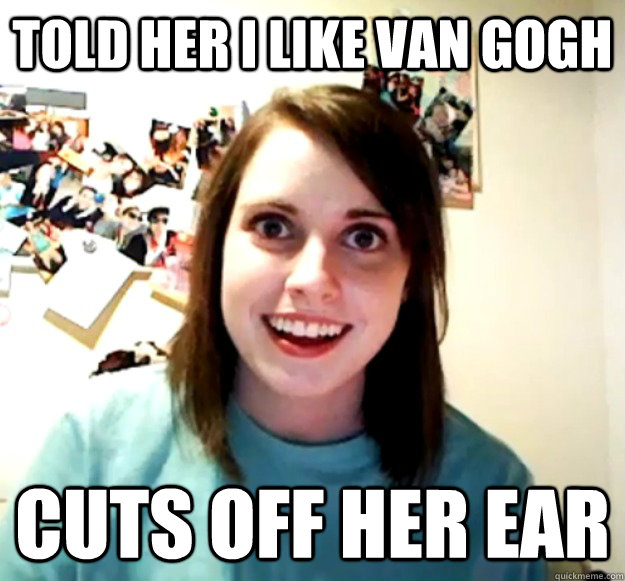 Told her I like Van Gogh Cuts off her ear  Overly Attached Girlfriend