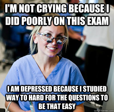 I'm not crying because I did poorly on this exam I am depressed because I studied way to hard for the questions to be that easy  overworked dental student