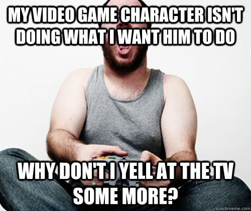 My video game character isn't doing what I want him to do Why don't I yell at the TV some more?  Online Gamer Logic