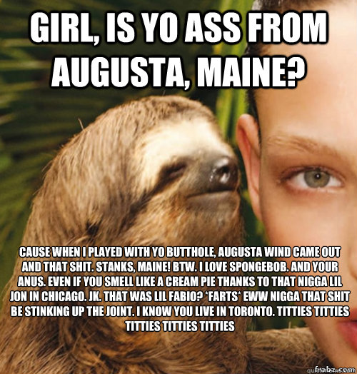 girl, is yo ass from augusta, maine? cause when i played with yo butthole, augusta wind came out and that shit. stanks, maine! btw. I love spongebob. and your anus. even if you smell like a cream pie thanks to that nigga lil jon in chicago. jk. that was l - girl, is yo ass from augusta, maine? cause when i played with yo butthole, augusta wind came out and that shit. stanks, maine! btw. I love spongebob. and your anus. even if you smell like a cream pie thanks to that nigga lil jon in chicago. jk. that was l  rape sloth