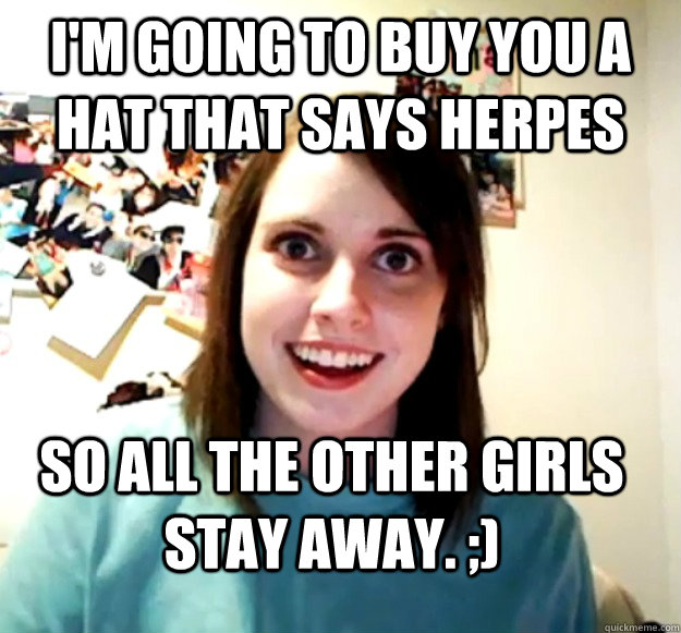 I'm Going to buy you a hat that says Herpes  so all the other girls stay away. ;)  Overly Attached Girlfriend