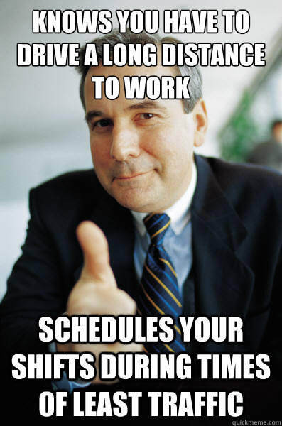 Knows you have to drive a long distance to work Schedules your shifts during times of least traffic - Knows you have to drive a long distance to work Schedules your shifts during times of least traffic  Misc