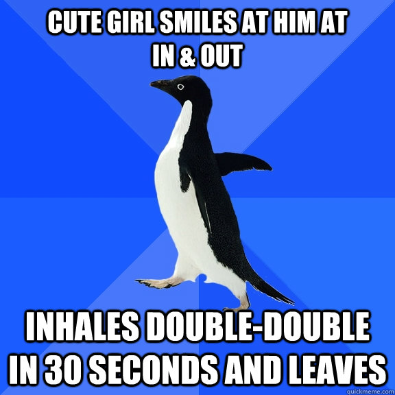 cute girl smiles at him at              in & out Inhales double-double in 30 seconds and leaves  Socially Awkward Penguin