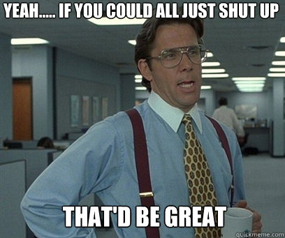 Yeah..... If you could all just shut up That'd be great - Yeah..... If you could all just shut up That'd be great  YEah