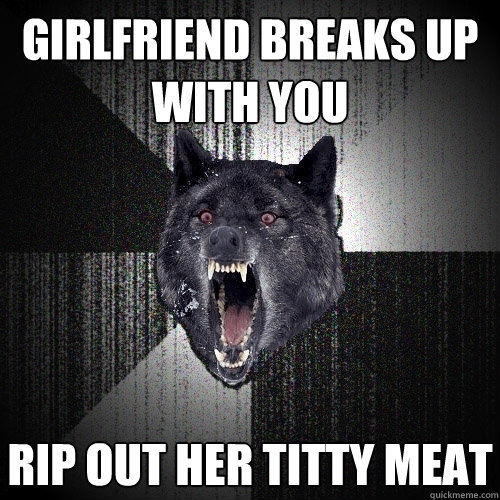 girlfriend breaks up with you rip out her titty meat  Insanity Wolf