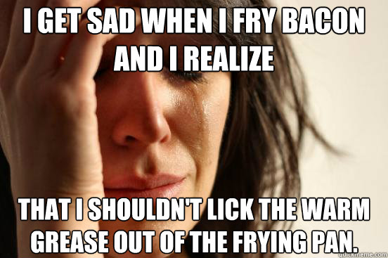 I get sad when I fry bacon and I realize  that I shouldn't lick the warm grease out of the frying pan.
  First World Problems