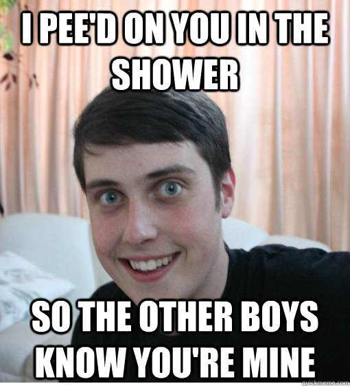 I pee'd on you in the shower so the other boys know you're mine  Overly Attached Boyfriend