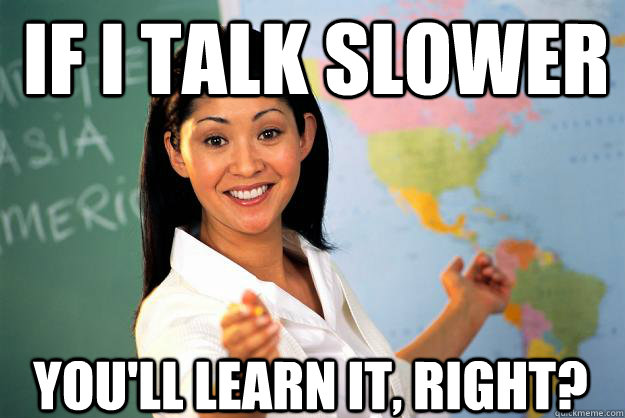 If i talk slower You'll learn it, right?  Unhelpful High School Teacher