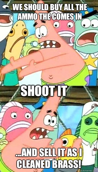 We should buy all the ammo the comes in ...And sell it as I cleaned brass! Shoot it  Patrick Star