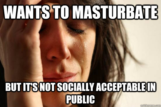 wants to masturbate but it's not socially acceptable in public  First World Problems