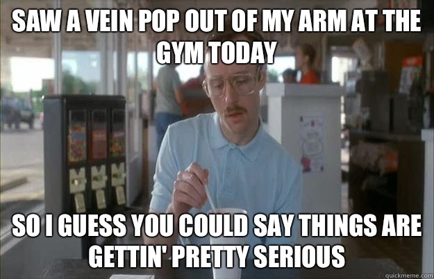 Saw a vein pop out of my arm at the gym today So I guess you could say things are gettin' pretty serious  Kip from Napoleon Dynamite