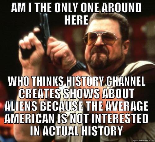 AM I THE ONLY ONE AROUND HERE WHO THINKS HISTORY CHANNEL CREATES SHOWS ABOUT ALIENS BECAUSE THE AVERAGE AMERICAN IS NOT INTERESTED IN ACTUAL HISTORY Am I The Only One Around Here