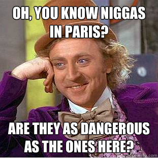 oh, you know niggas in paris? are they as dangerous as the ones here?  Creepy Wonka