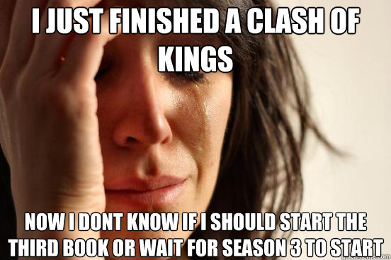 i just finished a clash of kings now i dont know if i should start the third book or wait for season 3 to start  First World Problems