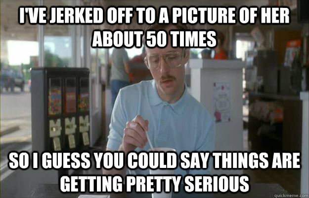 I've jerked off to a picture of her about 50 times So i guess you could say things are getting pretty serious  Gettin Pretty Serious