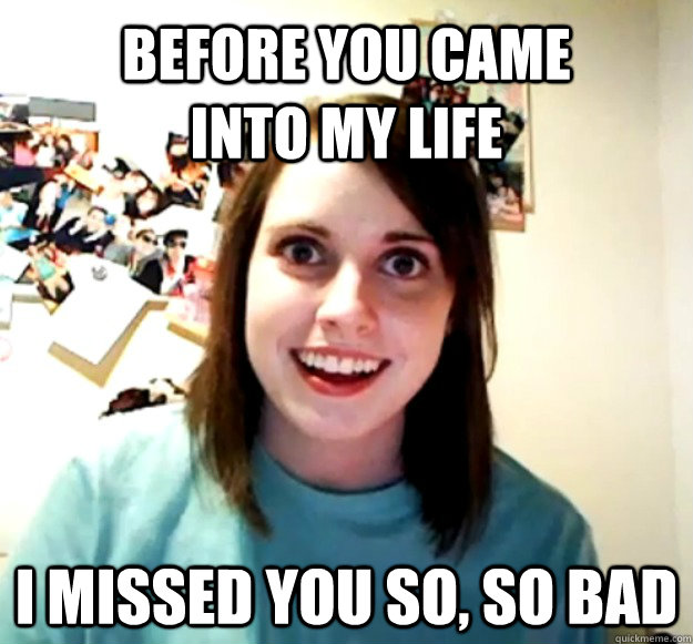 Before you came into my life I missed you so, so bad  Overly Attached Girlfriend