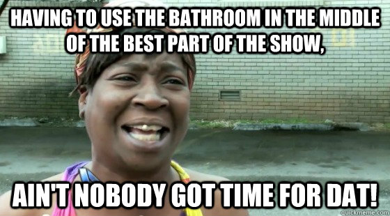 Having to use the bathroom in the middle of the best part of the show, Ain't Nobody got time for dat! - Having to use the bathroom in the middle of the best part of the show, Ain't Nobody got time for dat!  Aint Nobody got time for dat