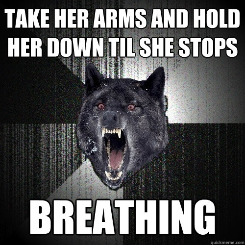 Take her arms and hold her down Til she stops  BREATHING  Insanity Wolf