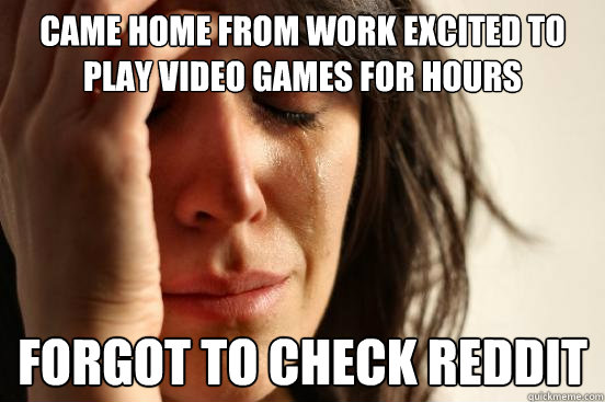 Came home from work excited to play video games for hours forgot to check reddit  First World Problems