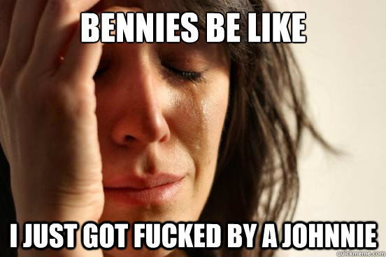 Bennies be like i just got fucked by a johnnie  First World Problems