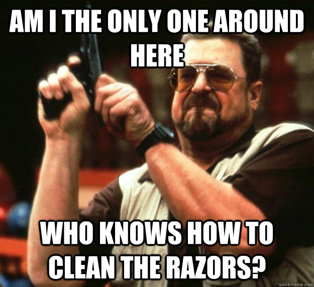 am I the only one around here who knows how to clean the razors?  Angry Walter