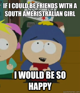 If I could be friends with a
South Ameristralian girl I would be so happy  Craig - I would be so happy
