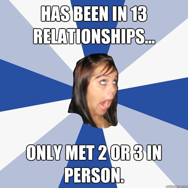 Has been in 13 relationships... Only met 2 or 3 in person.  Annoying Facebook Girl