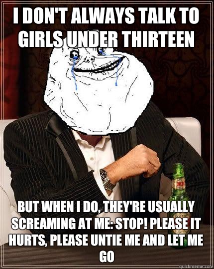 I don't always talk to girls under thirteen but when i do, they're usually screaming at me: stop! please it hurts, please untie me and let me go  Most Forever Alone In The World