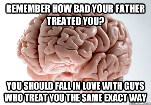 remember how bad your father treated you? You should fall in love with guys who treat you the same exact way  Scumbag Brain