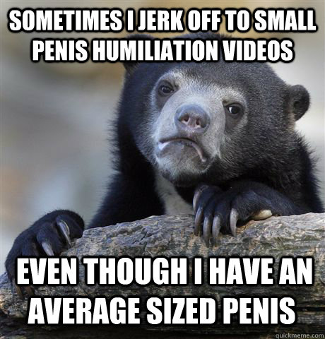 SOMETIMES I JERK OFF TO SMALL PENIS HUMILIATION VIDEOS  EVEN THOUGH I HAVE AN AVERAGE SIZED PENIS - SOMETIMES I JERK OFF TO SMALL PENIS HUMILIATION VIDEOS  EVEN THOUGH I HAVE AN AVERAGE SIZED PENIS  Confession Bear