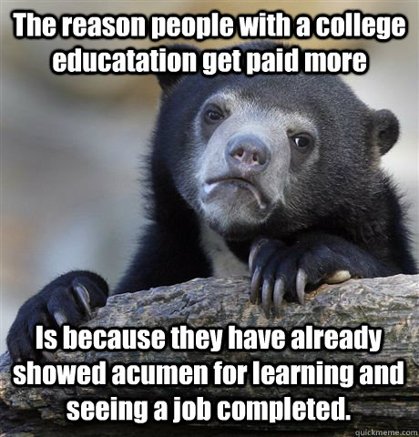 The reason people with a college educatation get paid more Is because they have already showed acumen for learning and seeing a job completed.  Confession Bear