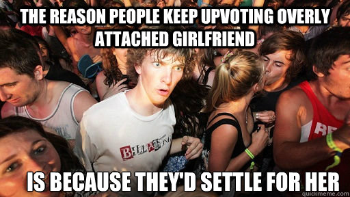 The reason people keep upvoting Overly attached girlfriend Is because they'd settle for her  Sudden Clarity Clarence