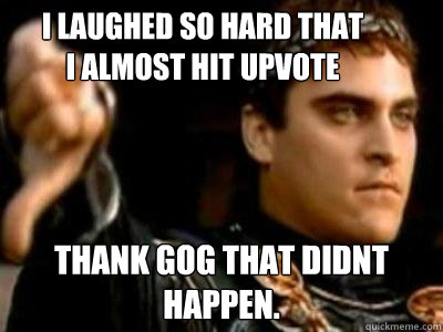 i laughed so hard that i almost hit upvote thank gog that didnt happen.  Downvoting Roman