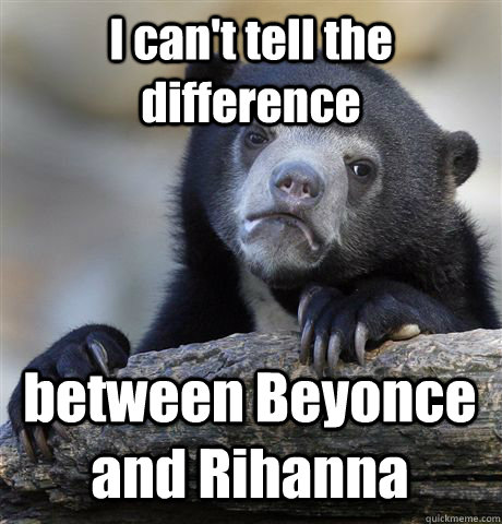 I can't tell the difference between Beyonce and Rihanna - I can't tell the difference between Beyonce and Rihanna  Confession Bear