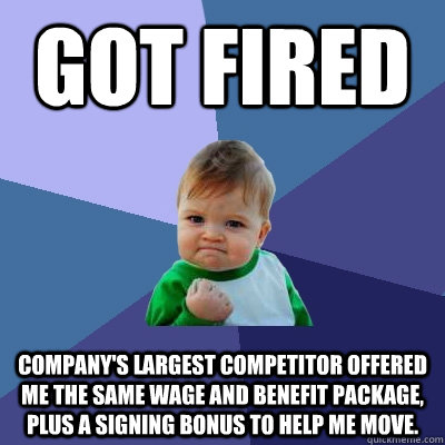 Got Fired Company's largest competitor offered me the same wage and benefit package, plus a signing bonus to help me move. - Got Fired Company's largest competitor offered me the same wage and benefit package, plus a signing bonus to help me move.  Success Kid