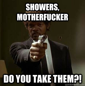 showers, MOTHERFUCKER do YOU take THEM?!  