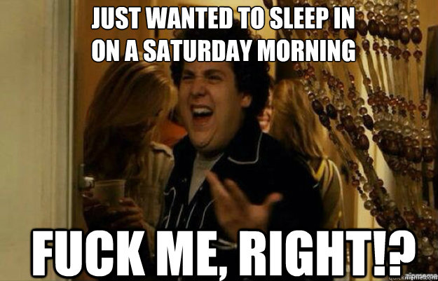 just wanted to sleep in
on a saturday morning FUCK ME, RIGHT!?  fuck me right 2