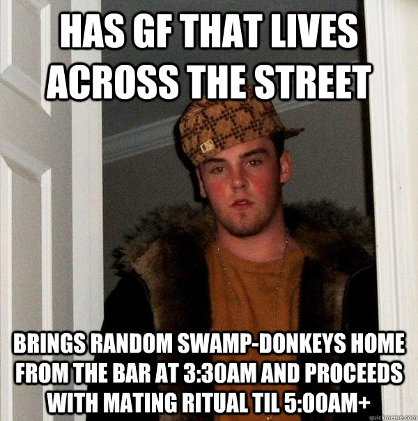 Has GF that lives across the street Brings random swamp-donkeys home from the bar at 3:30am and proceeds with mating ritual til 5:00am+ - Has GF that lives across the street Brings random swamp-donkeys home from the bar at 3:30am and proceeds with mating ritual til 5:00am+  Scumbag Steve