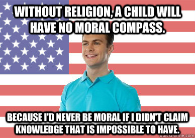 Without religion, a child will have no moral compass. Because I'd never be moral if I didn't claim knowledge that is impossible to have.  - Without religion, a child will have no moral compass. Because I'd never be moral if I didn't claim knowledge that is impossible to have.   Deep-thinking Conservative