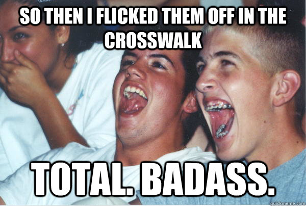 so then i flicked them off in the crosswalk TOTAL. BADASS.  Immature High Schoolers