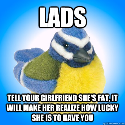 lads tell your girlfriend she's fat, it will make her realize how lucky she is to have you  Top Tip Tit