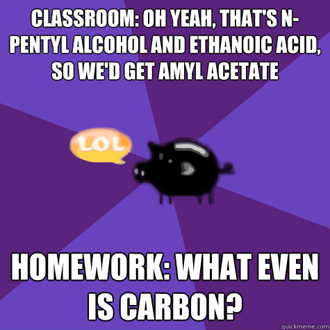 classroom: oh yeah, that's n-pentyl alcohol and ethanoic acid, so we'd get amyl acetate homework: what even is carbon?  
