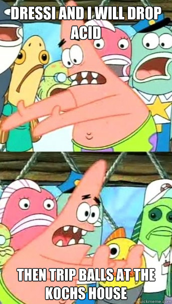 Dressi and I will drop acid then trip balls at the kochs house  Push it somewhere else Patrick