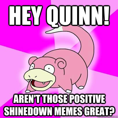 Hey Quinn! Aren't those positive Shinedown memes great?  Slowpoke